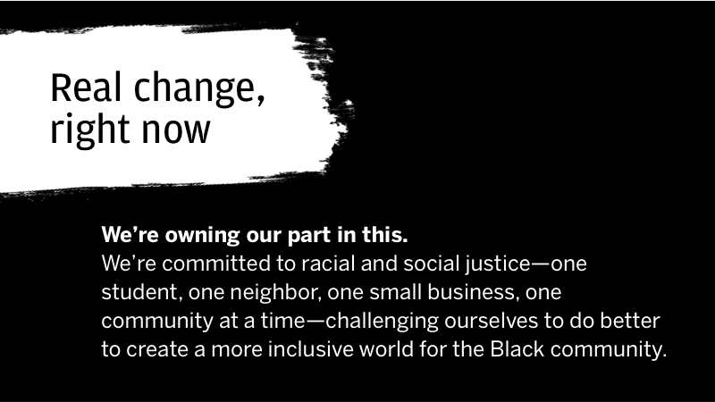 Real change, right now We're owning our part in this. We're committed to racial and social justice-one student, one neighbor, one community at a time-challenging ourselves to do better to create a more inclusive world for the Black community.